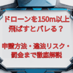 ドローンを150m以上飛ばすとバレる?申請方法・違法リスク・罰金まで徹底解説