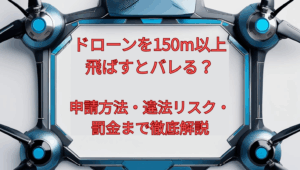 ドローンを150m以上飛ばすとバレる?申請方法・違法リスク・罰金まで徹底解説